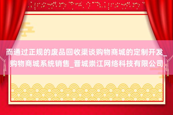而通过正规的废品回收渠谈购物商城的定制开发_购物商城系统销售_晋城崇江网络科技有限公司