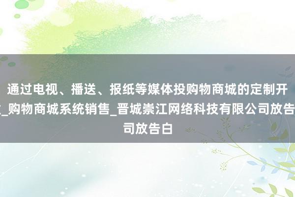 通过电视、播送、报纸等媒体投购物商城的定制开发_购物商城系统销售_晋城崇江网络科技有限公司放告白